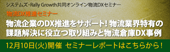 12月10日開催「物流企業のDX推進をサポート！物流業界特有の課題解決に役立つ取り組みと物流倉庫DX事例」システムズ・Rally Growth共同オンライン物流DXセミナーのセミナーレポートはこちらから！